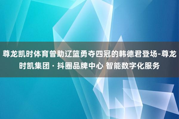 尊龙凯时体育曾助辽篮勇夺四冠的韩德君登场-尊龙时凯集团 · 抖圈品牌中心 智能数字化服务