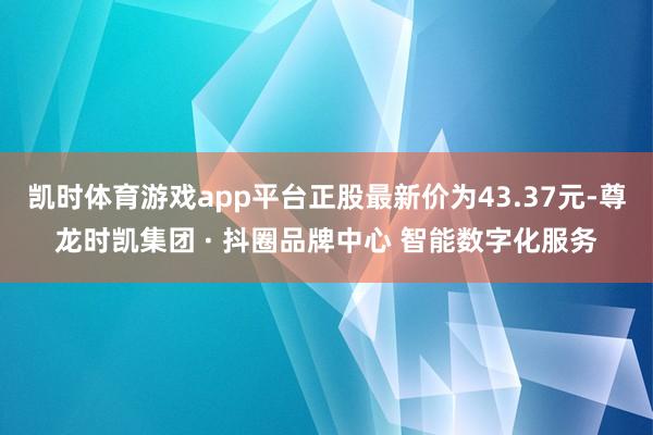 凯时体育游戏app平台正股最新价为43.37元-尊龙时凯集团 · 抖圈品牌中心 智能数字化服务