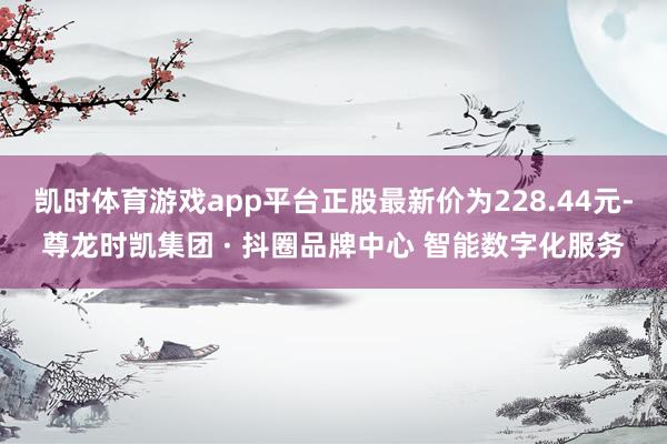 凯时体育游戏app平台正股最新价为228.44元-尊龙时凯集团 · 抖圈品牌中心 智能数字化服务