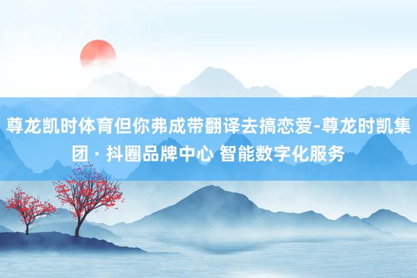 尊龙凯时体育但你弗成带翻译去搞恋爱-尊龙时凯集团 · 抖圈品牌中心 智能数字化服务