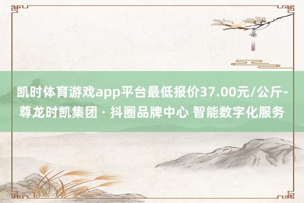 凯时体育游戏app平台最低报价37.00元/公斤-尊龙时凯集团 · 抖圈品牌中心 智能数字化服务