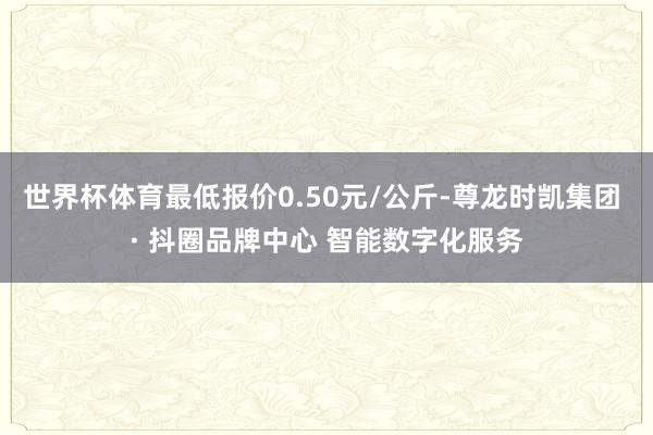 世界杯体育最低报价0.50元/公斤-尊龙时凯集团 · 抖圈品牌中心 智能数字化服务
