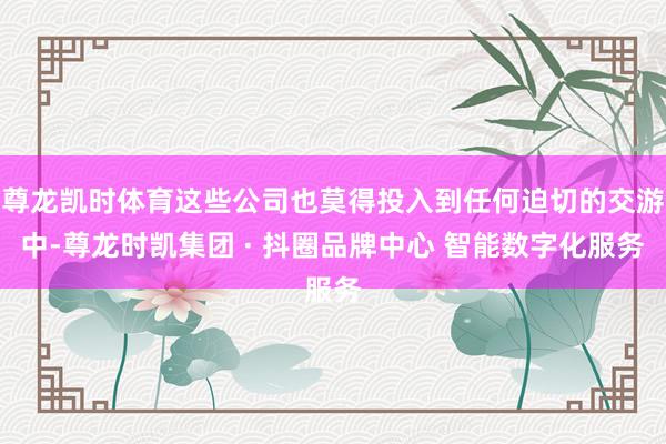 尊龙凯时体育这些公司也莫得投入到任何迫切的交游中-尊龙时凯集团 · 抖圈品牌中心 智能数字化服务