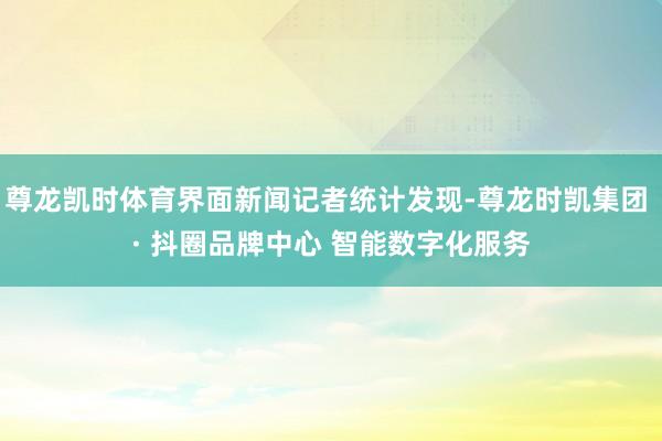 尊龙凯时体育界面新闻记者统计发现-尊龙时凯集团 · 抖圈品牌中心 智能数字化服务