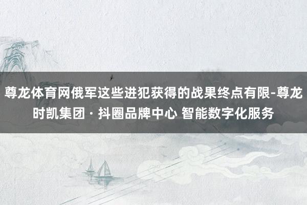 尊龙体育网俄军这些进犯获得的战果终点有限-尊龙时凯集团 · 抖圈品牌中心 智能数字化服务