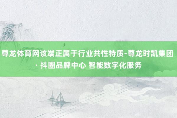 尊龙体育网该端正属于行业共性特质-尊龙时凯集团 · 抖圈品牌中心 智能数字化服务