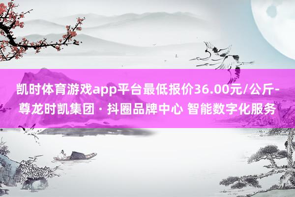 凯时体育游戏app平台最低报价36.00元/公斤-尊龙时凯集团 · 抖圈品牌中心 智能数字化服务
