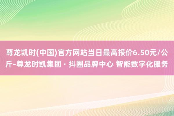 尊龙凯时(中国)官方网站当日最高报价6.50元/公斤-尊龙时凯集团 · 抖圈品牌中心 智能数字化服务