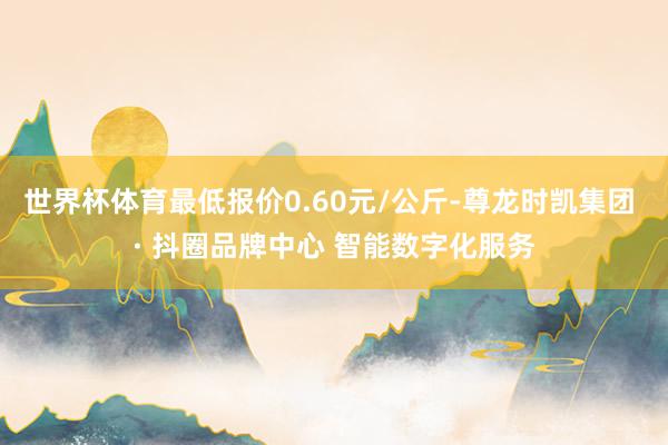 世界杯体育最低报价0.60元/公斤-尊龙时凯集团 · 抖圈品牌中心 智能数字化服务