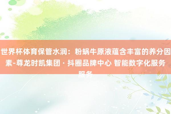 世界杯体育保管水润：粉蜗牛原液蕴含丰富的养分因素-尊龙时凯集团 · 抖圈品牌中心 智能数字化服务