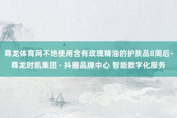 尊龙体育网不绝使用含有玫瑰精油的护肤品8周后-尊龙时凯集团 · 抖圈品牌中心 智能数字化服务