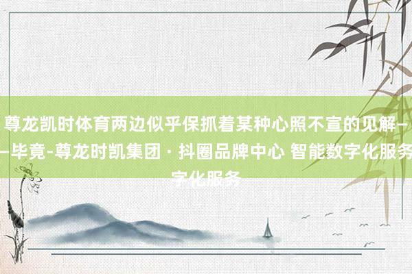 尊龙凯时体育两边似乎保抓着某种心照不宣的见解——毕竟-尊龙时凯集团 · 抖圈品牌中心 智能数字化服务