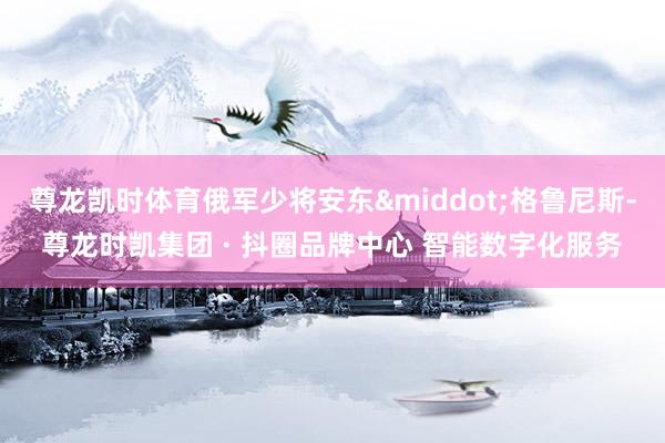尊龙凯时体育俄军少将安东&middot;格鲁尼斯-尊龙时凯集团 · 抖圈品牌中心 智能数字化服务