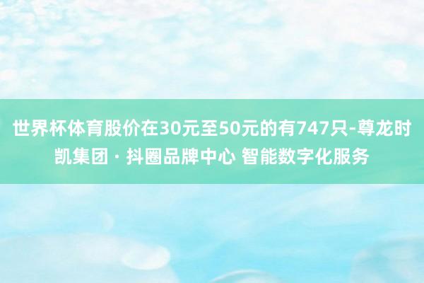 世界杯体育股价在30元至50元的有747只-尊龙时凯集团 · 抖圈品牌中心 智能数字化服务