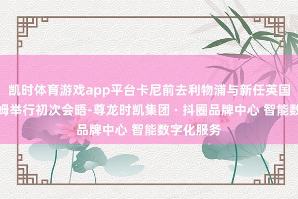 凯时体育游戏app平台卡尼前去利物浦与新任英国首相伯纳姆举行初次会晤-尊龙时凯集团 · 抖圈品牌中心 智能数字化服务