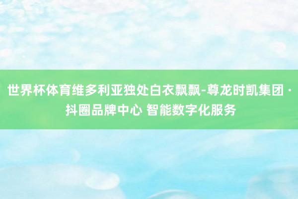 世界杯体育维多利亚独处白衣飘飘-尊龙时凯集团 · 抖圈品牌中心 智能数字化服务