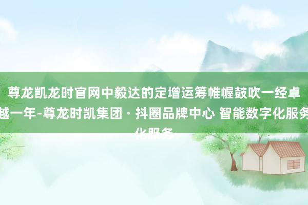 尊龙凯龙时官网　　中毅达的定增运筹帷幄鼓吹一经卓越一年-尊龙时凯集团 · 抖圈品牌中心 智能数字化服务