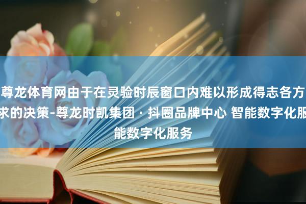 尊龙体育网由于在灵验时辰窗口内难以形成得志各方诉求的决策-尊龙时凯集团 · 抖圈品牌中心 智能数字化服务