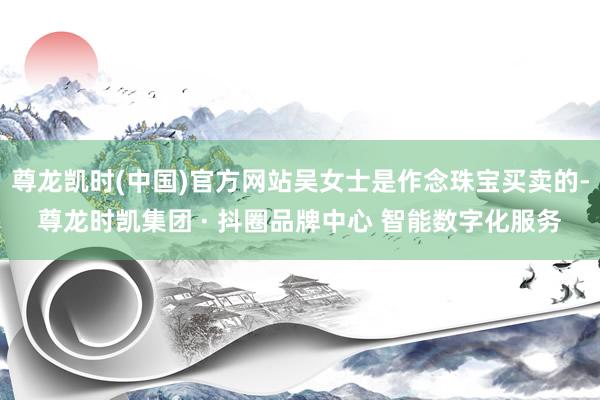 尊龙凯时(中国)官方网站吴女士是作念珠宝买卖的-尊龙时凯集团 · 抖圈品牌中心 智能数字化服务