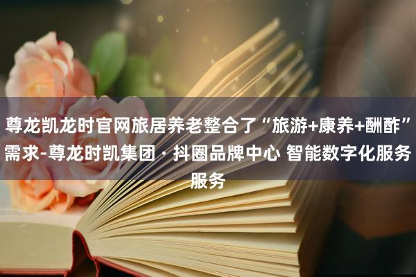 尊龙凯龙时官网旅居养老整合了“旅游+康养+酬酢”需求-尊龙时凯集团 · 抖圈品牌中心 智能数字化服务