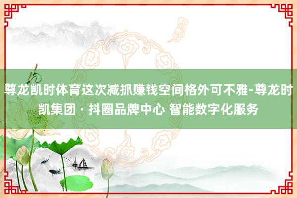 尊龙凯时体育这次减抓赚钱空间格外可不雅-尊龙时凯集团 · 抖圈品牌中心 智能数字化服务