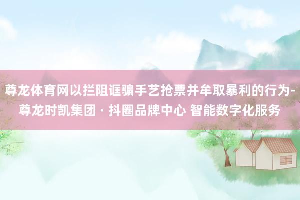 尊龙体育网以拦阻诓骗手艺抢票并牟取暴利的行为-尊龙时凯集团 · 抖圈品牌中心 智能数字化服务