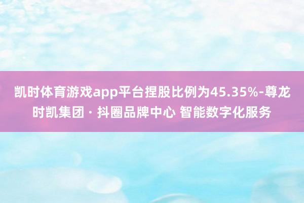 凯时体育游戏app平台捏股比例为45.35%-尊龙时凯集团 · 抖圈品牌中心 智能数字化服务